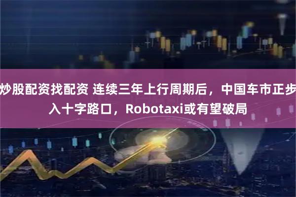 炒股配资找配资 连续三年上行周期后，中国车市正步入十字路口，Robotaxi或有望破局