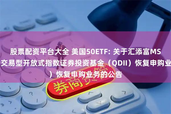 股票配资平台大全 美国50ETF: 关于汇添富MSCI美国50交易型开放式指数证券投资基金（QDII）恢复申购业务的公告