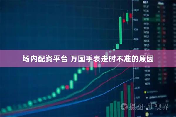 场内配资平台 万国手表走时不准的原因