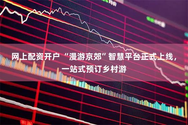 网上配资开户 “漫游京郊”智慧平台正式上线，一站式预订乡村游