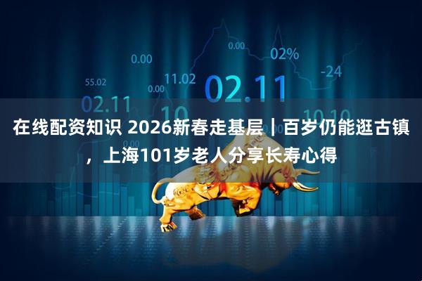 在线配资知识 2026新春走基层｜百岁仍能逛古镇，上海101岁老人分享长寿心得