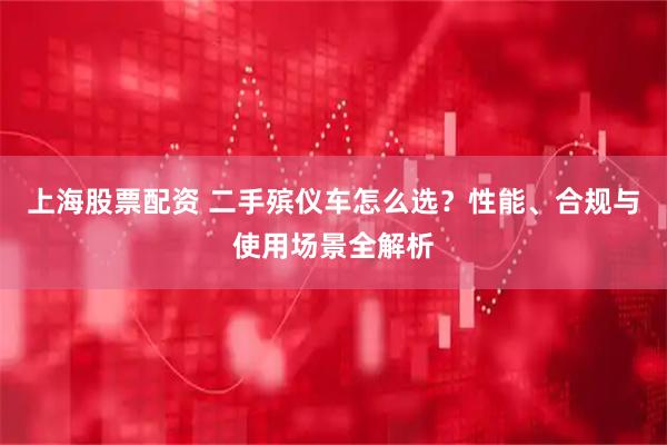 上海股票配资 二手殡仪车怎么选？性能、合规与使用场景全解析