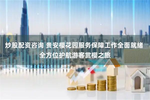 炒股配资咨询 贵安樱花园服务保障工作全面就绪 全方位护航游客赏樱之旅