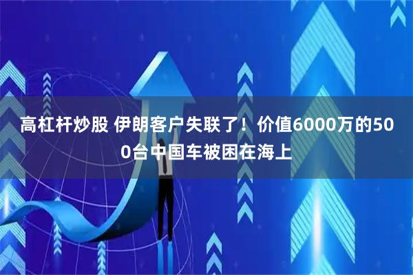 高杠杆炒股 伊朗客户失联了！价值6000万的500台中国车被困在海上