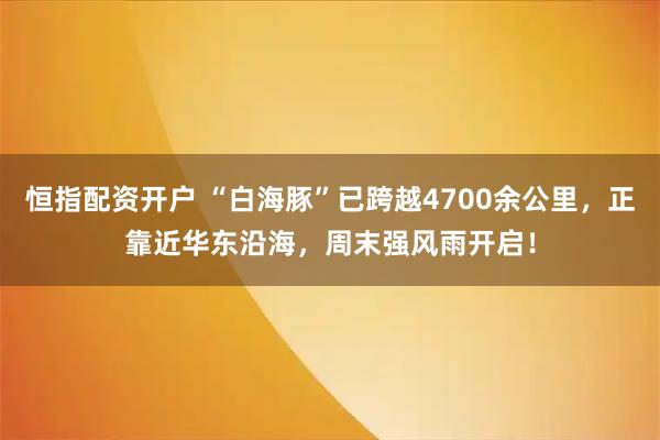 恒指配资开户 “白海豚”已跨越4700余公里，正靠近华东沿海，周末强风雨开启！