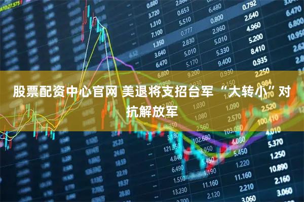 股票配资中心官网 美退将支招台军 “大转小”对抗解放军